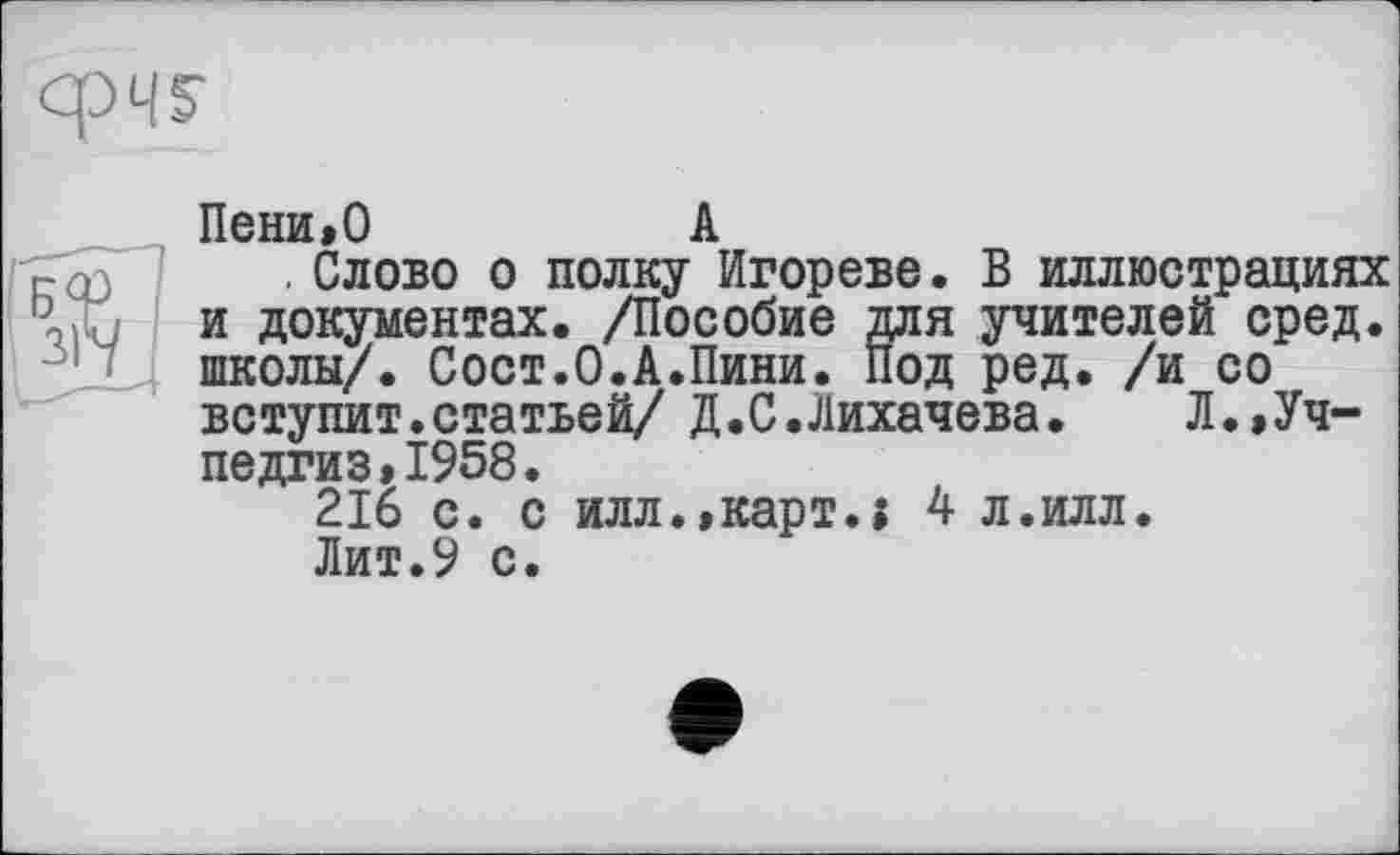 ﻿
Пени,О	А
. Слово о полку Игореве. В иллюстрациях и документах. /Пособие для учителей сред, школы/. Сост.О.А.Пини. Под ред. /и со вступит.статьей/ Д.С.Лихачева. Л.,Учпедгиз, 1958.
216 с. с илл.,карт.; 4 л.илл.
Лит.9 с.